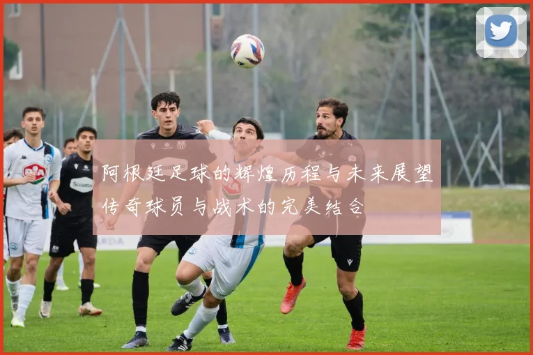 阿根廷足球的辉煌历程与未来展望传奇球员与战术的完美结合