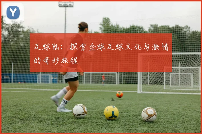 足球陆：探索全球足球文化与激情的奇妙旅程