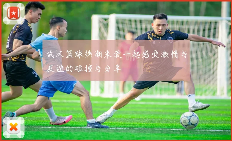 武汉篮球热潮来袭一起感受激情与友谊的碰撞与分享