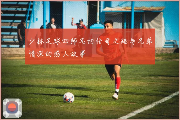 少林足球四师兄的传奇之路与兄弟情深的感人故事