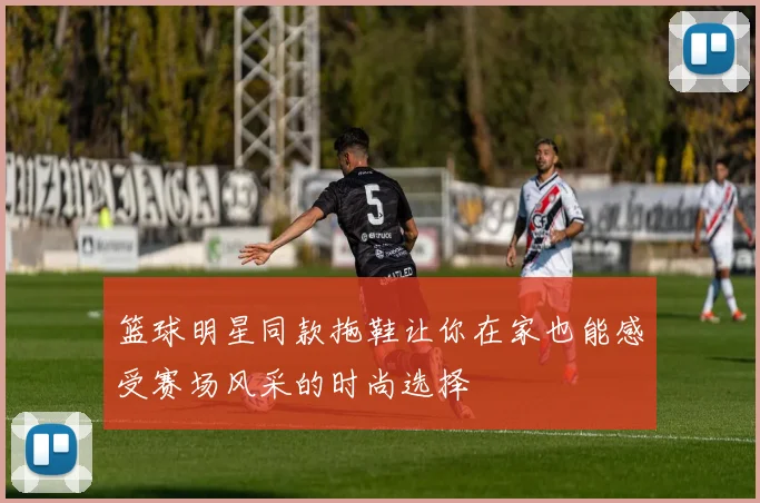 篮球明星同款拖鞋让你在家也能感受赛场风采的时尚选择